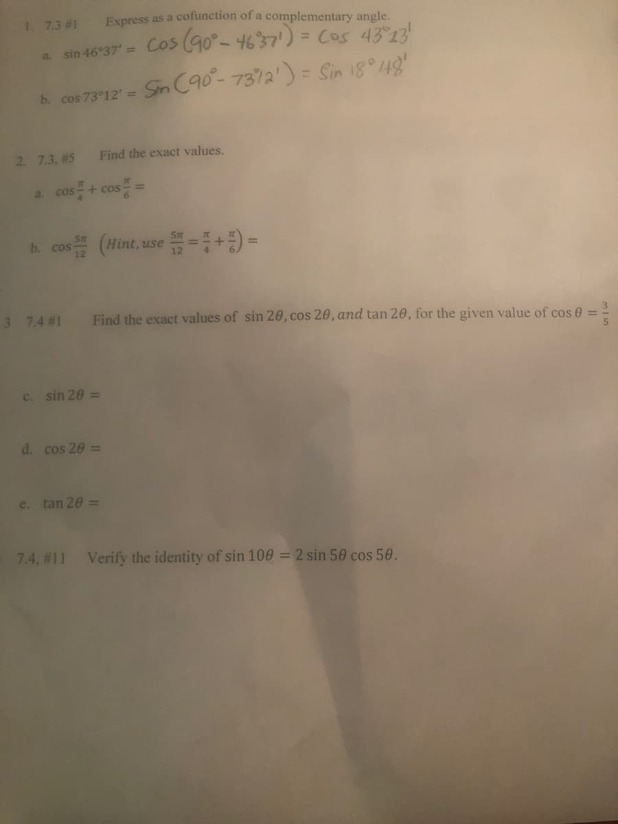 1. 7.3 #1
Express as a cofunction of a complementary angle.
%3D
a. sin 46°37 = Cos (90°-4637')= Cos 43 23
Sn C90-7372') = Sin 18 48
b. cos 73°12' =
2. 7.3, #5
Find the exact values.
a. cos + cos
A cos (Hint, use +9-
b. cos-
3 7.4 #1
Find the exact values of sin 20, cos 20, and tan 20, for the given value of cos e
c. sin 20 =
d. cos 20 =
e. tan 20 =
7.4, #11 Verify the identity of sin 100 = 2 sin 50 cos 50.
