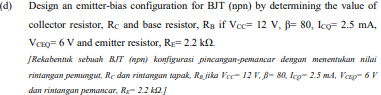 (p
Design an emitter-bias configuration for BJT (npn) by determining the value of
collector resistor, Rc and base resistor, Rg if Vc= 12 V, B= 80, lco= 2.5 mA,
VCEO= 6 V and emitter resistor, R= 2.2 k2.
ĮRekabentuk sebuah BJT (npn) konfigurasi pincangan-pemancar dengan menentukan nilai
rintangan pemungut, Re dan rintangan tapak, Ra jika Ver- 12 V. 8- 80, Icg- 2.5 m4, Verg- 6 V
dan rintangan pemancar, Rr- 2.2 k2
