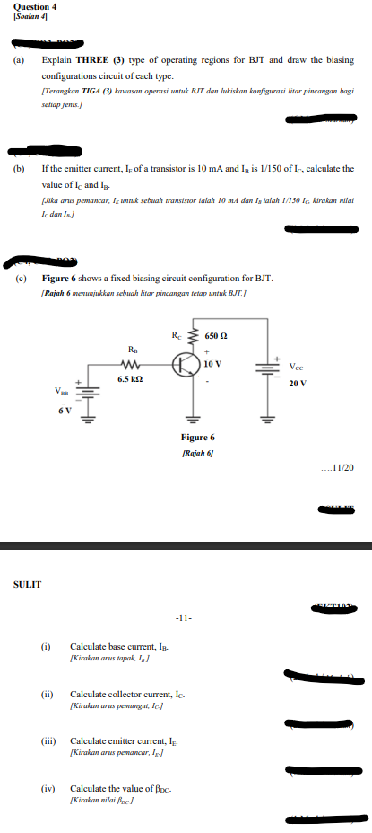 Question 4
|Soalan 41
(a)
Explain THREE (3) type of operating regions for BJT and draw the biasing
configurations circuit of each type.
[Terangkan TIGA (3) kawasan operasi untak BJT dan lukiskan konfigurasi litar pincangan bagi
setiap jenis.)
If the emitter current, I of a transistor is 10 mA and Ig is 1/150 of lc, calculate the
value of le and Ig-
(b)
[Jika anus pemancar, Ig untuk sebwah transistor ialah l10 mA dan Is ialah 1/150 lG kirakan nilai
Ie dan Is
(c) Figure 6 shows a fixed biasing cirecuit configuration for BJT.
[Rajah 6 menunjukkan sebuah litar pincangan tetap untuk BJT.J
Re
650 2
Ra
10 V
Vee
6.5 ka
20 V
6 V
Figure 6
[Rajah 61
....11/20
SULIT
-11-
(i)
[Kirakan arus tapak, I
Calculate base current, In.
(ii)
Calculate collector current, le.
[Kirakan arus pemungut, Ic.)
(iii)
Calculate emitter current, Ip.
[Kirakan arus pemancar, I
(iv)
Calculate the value of Boc-
[Kirakan nilai Bpe/
