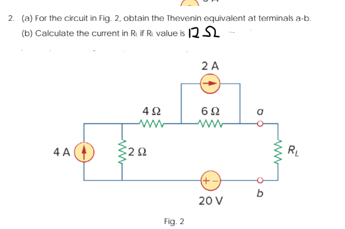 2. (a) For the circuit in Fig. 2, obtain the Thevenin equivalent at terminals a-b.
(b) Calculate the current in R. if R. value is 12 S2
2 A
4Ω
6Ω
a
4 A
RL
20 V
Fig. 2
