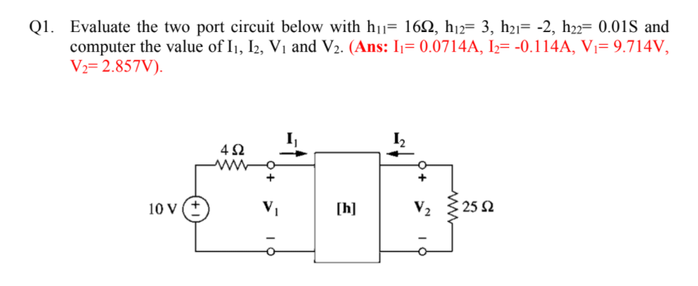 Q1. Evaluate the two port circuit below with h1= 162, hj2= 3, h21= -2, h22= 0.01S and
computer the value of I1, I2, V1 and V2. (Ans: I1= 0.0714A, I2= -0.114A, V1= 9.714V,
V½= 2.857V).
-
I2
4Ω
10 V (*
[h]
V2
25 2
