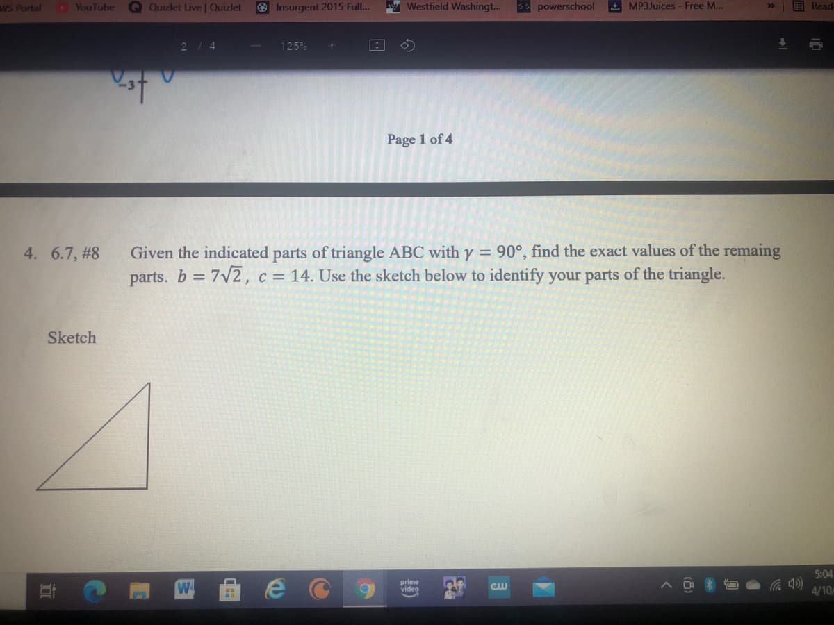 wS Portal
. YouTube
Q Quizlet Live | Quizlet
O Insurgent 2015 Full..
Westfield Washingt...
S powerschool
E MP3Juices - Free M...
Read
30
2/4
125%
Page 1 of 4
Given the indicated parts of triangle ABC with y = 90°, find the exact values of the remaing
parts. b 7v2, c = 14. Use the sketch below to identify your parts of the triangle.
4. 6.7, #8
Sketch
5:04
prime
video
4/10

