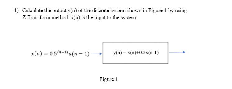 1) Calculate the output y(n) of the discrete system shown in Figure 1 by using
Z-Transform method. x(n) is the input to the system.
x(п) —D 0.5("-1)u(п - 1)
у(п) %— х(п)+0.5х(n-1)
Figure 1
