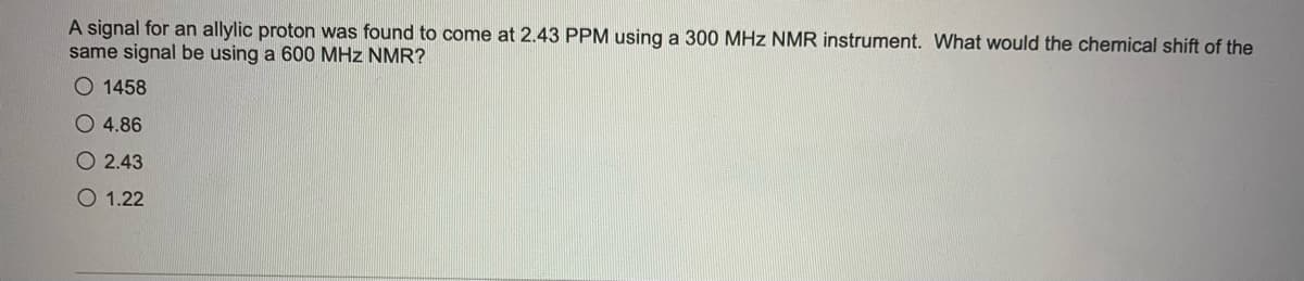 A signal for an allylic proton was found to come at 2.43 PPM using a 300 MHz NMR instrument. What would the chemical shift of the
same signal be using a 600 MHz NMR?
O 1458
O 4.86
O 2.43
O 1.22
