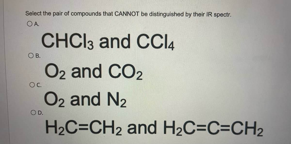 Select the pair of compounds that CANNOT be distinguished by their IR spectr.
O A.
CHCI3 and CCI4
ОВ.
O2 and CO2
O2 and N2
OC.
D.
H2C=CH2 and H2C=C=CH2
