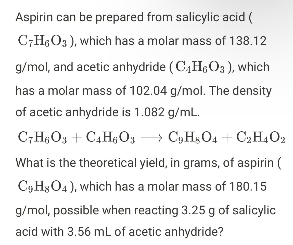 Aspirin can be prepared from salicylic acid (
C7H6O3 ), which has a molar mass of 138.12
g/mol, and acetic anhydride (C4H,O3 ), which
has a molar mass of 102.04 g/mol. The density
of acetic anhydride is 1.082 g/mL.
C7H6O3 + C4H, O3
→ C9H3 O4 + C2H4O2
What is the theoretical yield, in grams, of aspirin (
C9H3O4), which has a molar mass of 180.15
g/mol, possible when reacting 3.25 g of salicylic
acid with 3.56 mL of acetic anhydride?
