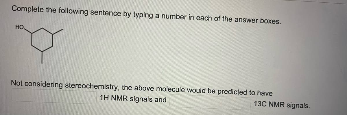 Complete the following sentence by typing a number in each of the answer boxes.
HO,
Not considering stereochemistry, the above molecule would be predicted to have
1H NMR signals and
13C NMR signals.
