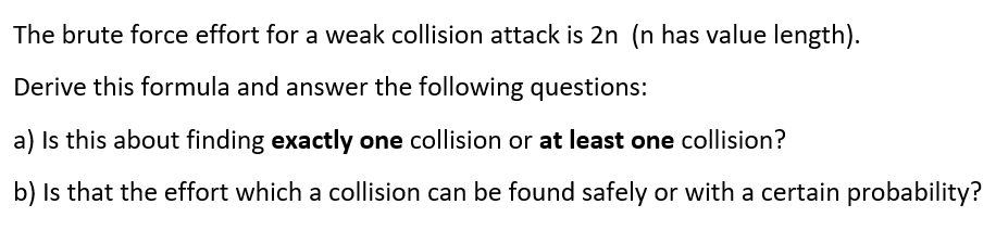 The brute force effort for a weak collision attack is 2n (n has value length).
Derive this formula and answer the following questions:
a) Is this about finding exactly one collision or at least one collision?
b) Is that the effort which a collision can be found safely or with a certain probability?

