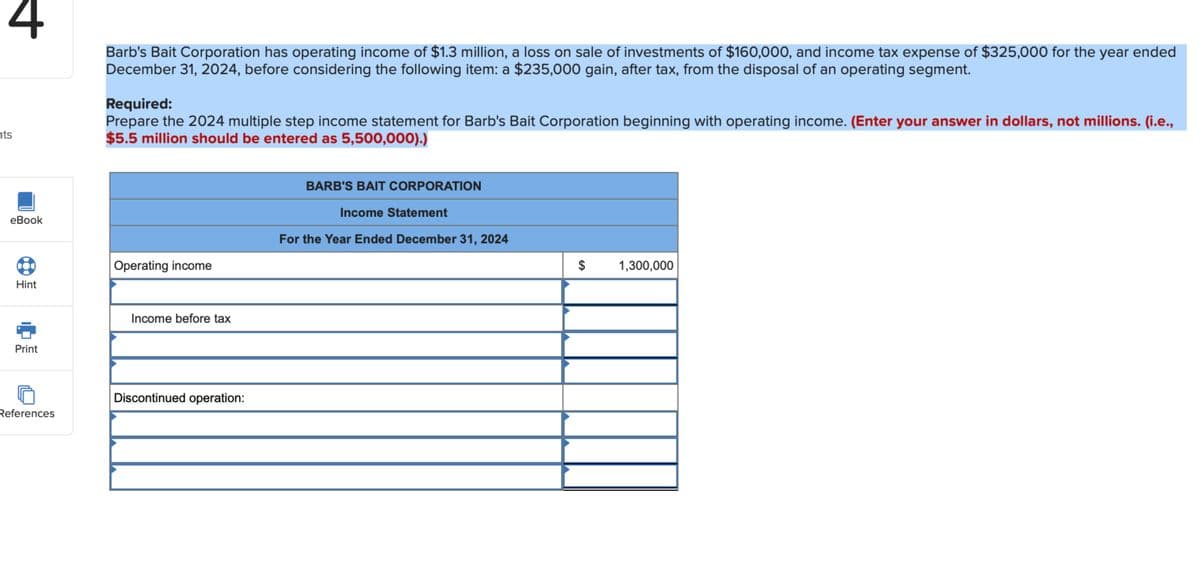 4
ts
eBook
Barb's Bait Corporation has operating income of $1.3 million, a loss on sale of investments of $160,000, and income tax expense of $325,000 for the year ended
December 31, 2024, before considering the following item: a $235,000 gain, after tax, from the disposal of an operating segment.
Required:
Prepare the 2024 multiple step income statement for Barb's Bait Corporation beginning with operating income. (Enter your answer in dollars, not millions. (i.e.,
$5.5 million should be entered as 5,500,000).)
BARB'S BAIT CORPORATION
Income Statement
For the Year Ended December 31, 2024
Operating income
$
1,300,000
Hint
Print
Income before tax
Discontinued operation:
References