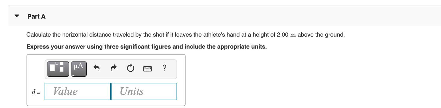 Part A
Calculate the horizontal distance traveled by the shot if it leaves the athlete's hand at a height of 2.00 m above the ground.
Express your answer using three significant figures and include the appropriate units.
?
d =
Value
Units
