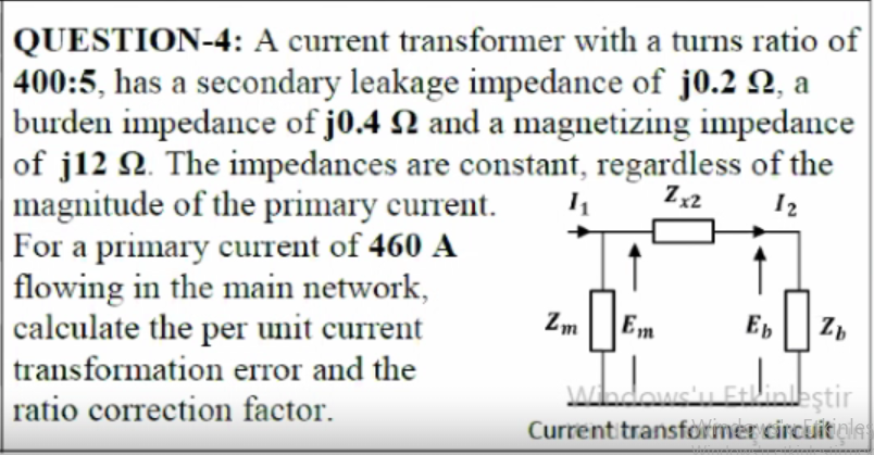 QUESTION-4: A current transformer with a turns ratio of
|400:5, has a secondary leakage impedance of j0.2 Q, a
burden impedance of j0.4 N and a magnetizing impedance
of j12 N. The impedances are constant, regardless of the
magnitude of the primary current.
For a primary current of 460 A
flowing in the main network,
calculate the per unit current
transformation error and the
ratio correction factor.
Zm
Em
Eb
JAadowsu Etlinestir
Currentitransformer circuitales
