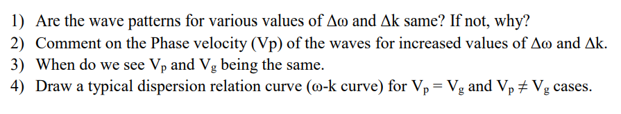1) Are the wave patterns for various values of Am and Ak same? If not, why?
2) Comment on the Phase velocity (Vp) of the waves for increased values of Ao and Ak.
3) When do we see Vp and Vg being the same.
4) Draw a typical dispersion relation curve (@-k curve) for Vp = Vg and Vp # Vg cases.
