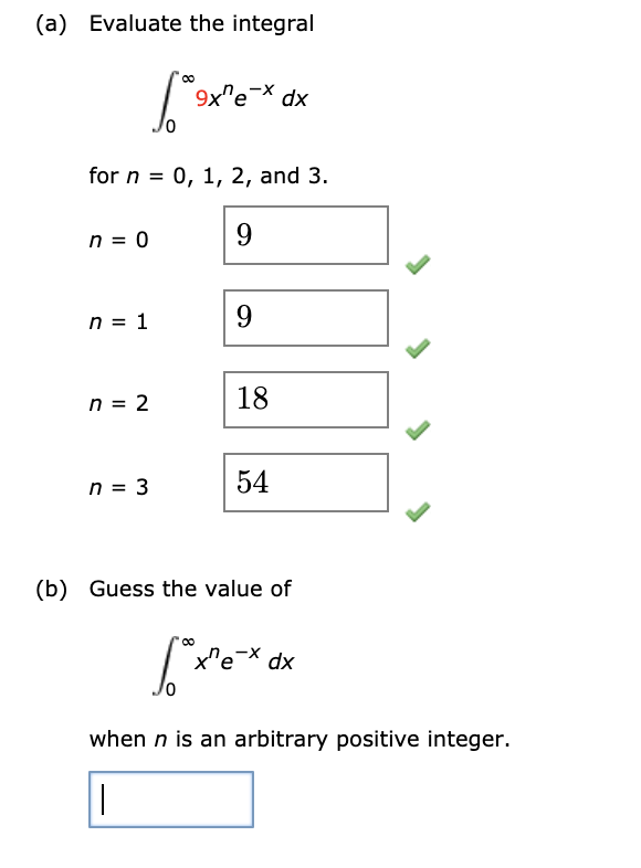 (a) Evaluate the integral
9x"e-X dx
for n = 0, 1, 2, and 3.
n = 0
9.
n = 1
9.
n = 2
18
n = 3
54
(b) Guess the value of
x'e
dx
when n is an arbitrary positive integer.
