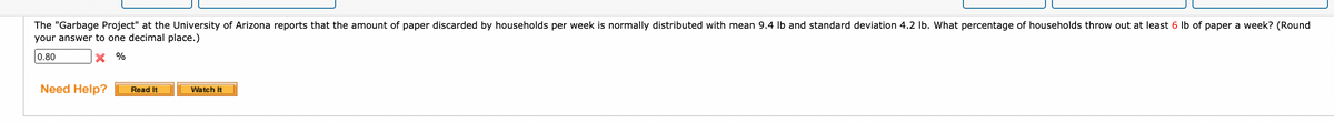 The "Garbage Project" at the University of Arizona reports that the amount of paper discarded by households per week is normally distributed with mean 9.4 Ib and standard deviation 4.2 lb. What percentage of households throw out at least 6 lb of paper a week? (Round
your answer to one decimal place.)
0.80
X %
Need Help?
Read It
Watch It
