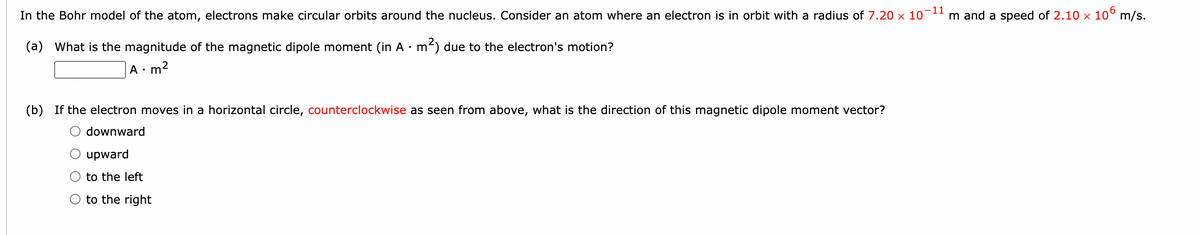 In the Bohr model of the atom, electrons make circular orbits around the nucleus. Consider an atom where an electron is in orbit with a radius of 7.20 x 10-1" m and a speed of 2.10 × 10° m/s.
(a) What is the magnitude of the magnetic dipole moment (in A · m) due to the electron's motion?
A• m2
(b) If the electron moves in a horizontal circle, counterclockwise as seen from above, what is the direction of this magnetic dipole moment vector?
O downward
upward
to the left
O to the right
