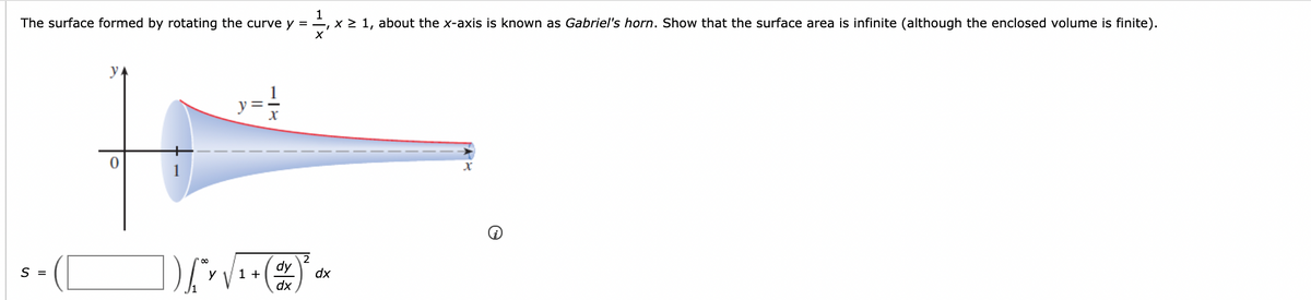 1
The surface formed by rotating the curve y = , x > 1, about the x-axis is known as Gabriel's horn. Show that the surface area is infinite (although the enclosed volume is finite).
y.
S =
dy
1 +
dx
dx

