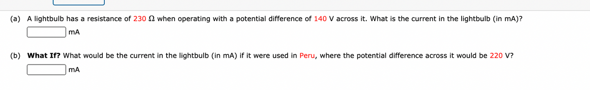 (a) A lightbulb has a resistance of 230 when operating with a potential difference of 140 V across it. What is the current in the lightbulb (in mA)?
mA
(b) What If? What would be the current in the lightbulb (in mA) if it were used in Peru, where the potential difference across it would be 220 V?
mA

