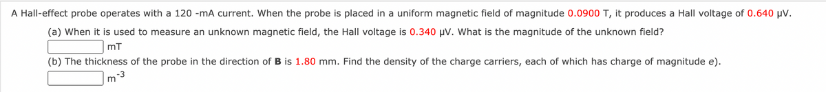 A Hall-effect probe operates with a 120 -mA current. When the probe is placed in a uniform magnetic field of magnitude 0.0900 T, it produces a Hall voltage of 0.640 µV.
(a) When it is used to measure an unknown magnetic field, the Hall voltage is 0.340 µV. What is the magnitude of the unknown field?
(b) The thickness of the probe in the direction of B is 1.80 mm. Find the density of the charge carriers, each of which has charge of magnitude e).
-3
m
