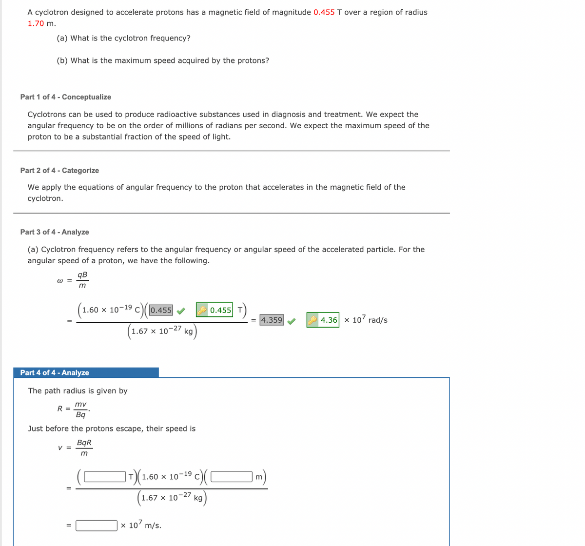 A cyclotron designed to accelerate protons has a magnetic field of magnitude 0.455 T over a region of radius
1.70 m.
(a) What is the cyclotron frequency?
(b) What is the maximum speed acquired by the protons?
Part 1 of 4 - Conceptualize
Cyclotrons can be used to produce radioactive substances used in diagnosis and treatment. We expect the
angular frequency to be on the order of millions of radians per second. We expect the maximum speed of the
proton to be a substantial fraction of the speed of light.
Part 2 of 4 - Categorize
We apply the equations of angular frequency to the proton that accelerates in the magnetic field of the
cyclotron.
Part 3 of 4 - Analyze
(a) Cyclotron frequency refers to the angular frequency or angular speed of the accelerated particle. For the
angular speed of a proton, we have the following.
qB
1.60 x 10-19 c0.455
0.455 T
4.359
4.36 x 10' rad/s
1.67 x 10
-27
kg
Part 4 of 4 - Analyze
The path radius is given by
mv
R =
Bq
Just before the protons escape, their speed is
BqR
V =
m)
1.60 x 10-19
1.67 x 10¬27
kg
x 10' m/s.
