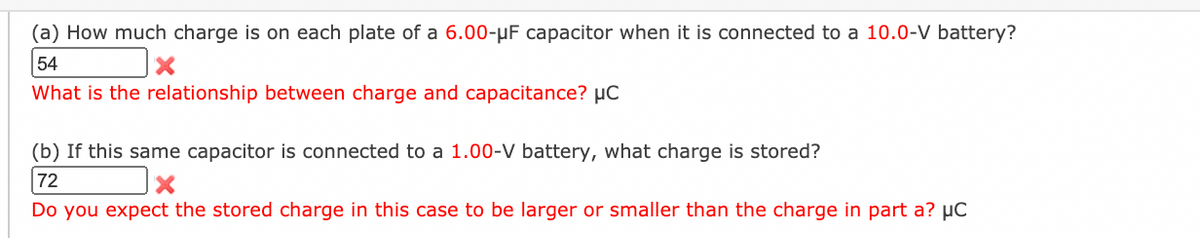 (a) How much charge is on each plate of a 6.00-µF capacitor when it is connected to a 10.0-V battery?
54
What is the relationship between charge and capacitance? µC
(b) If this same capacitor is connected to a 1.00-V battery, what charge is stored?
72
Do you expect the stored charge in this case to be larger or smaller than the charge in part a? µC
