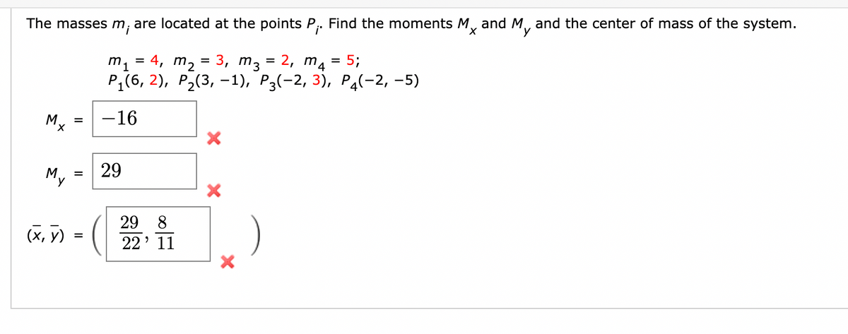 The masses m, are located at the points P,. Find the moments M, and M, and the center of mass of the system.
y
4, m2 = 3, m3 = 2, m4 = 5;
m1
Pi(6, 2), Р2(3, -1), Р3(-2, 3), Ра(-2, -5)
My
-16
X,
My
29
29
8.
(х, у)
22' 11
II
