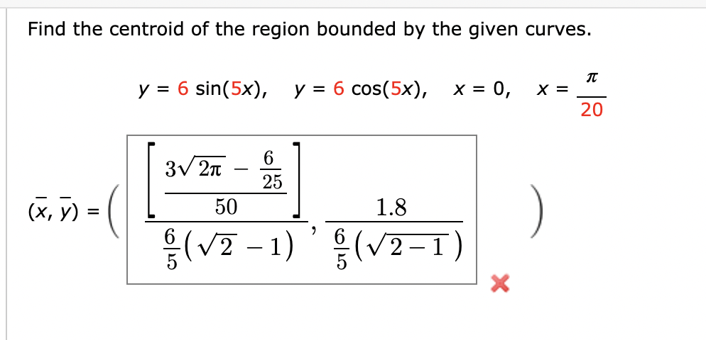 Find the centroid of the region bounded by the given curves.
y = 6 sin(5x),
y = 6 cos(5x),
X = 0,
X =
20
6.
3V 2n
-
25
(X, 7)
(x, y) =
1.8
50
{(V2 - 1)'{(v2-1)
(V2-1)

