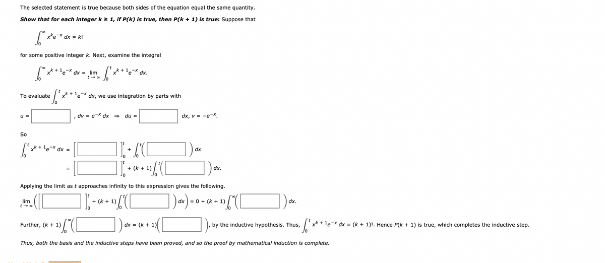 The selected statement is true because both sides of the equation equal the same quantity.
Show that for each integer k > 1, if P(k) is true, then P(k + 1) is true: Suppose that
xke-x dx = k!
for some positive integer k. Next, examine the integral
k + 1
dx = lim
t - 00
k + 1.-x
te
'eX dx.
+ 1.-x
To evaluate
dx, we use integration by parts with
u =
dv = e-X dx
du =
dx, v = -eX.
So
k + le-X dx =
dx
nt
+ (k + 1)
dx.
or
Applying the limit as t approaches infinity to this expression gives the following.
])-)-•
lim
+ (k + 1)
= 0 + (k + 1)
dx.
Further, (k + 1)
dx = (k + 1)
by the inductive hypothesis. Thus,
| xk + le-X dx = (k + 1)!. Hence P(k + 1) is true, which completes the inductive step.
Thus, both the basis and the inductive steps have been proved, and so the proof by mathematical induction is complete.
