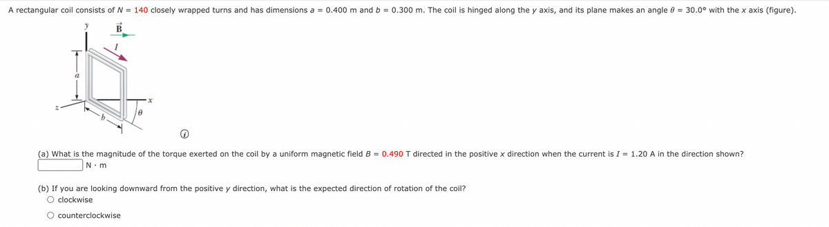 A rectangular coil consists of N = 140 closely wrapped turns and has dimensions a = 0.400 m and b = 0.300 m. The coil is hinged along the y axis, and its plane makes an angle 0 = 30.0° with the x axis (figure).
В
a
(a) What is the magnitude of the torque exerted on the coil by a uniform magnetic field B = 0.490 T directed in the positive x direction when the current is I = 1.20 A in the direction shown?
(b) If you are looking downward from the positive y direction, what is the expected direction of rotation of the coil?
clockwise
counterclockwise
