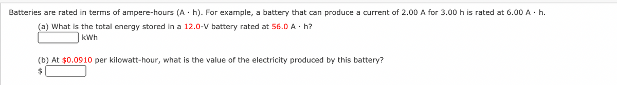 Batteries are rated in terms of ampere-hours (A · h). For example, a battery that can produce a current of 2.00 A for 3.00 h is rated at 6.00 A · h.
(a) What is the total energy stored in a 12.0-V battery rated at 56.0 A · h?
kWh
(b) At $0.0910 per kilowatt-hour, what is the value of the electricity produced by this battery?
$
