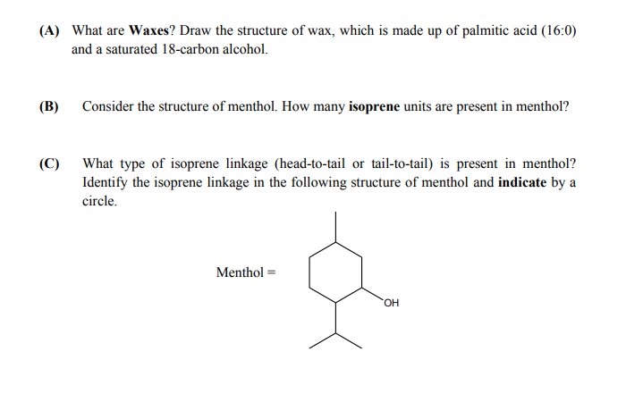 (A) What are Waxes? Draw the structure of wax, which is made up of palmitic acid (16:0)
and a saturated 18-carbon alcohol.
(В)
Consider the structure of menthol. How many isoprene units are present in menthol?
(C)
What type of isoprene linkage (head-to-tail or tail-to-tail) is present in menthol?
Identify the isoprene linkage in the following structure of menthol and indicate by a
circle.
Menthol =
