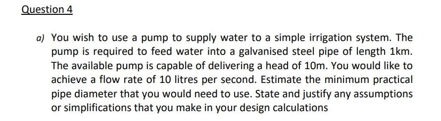 Question 4
a) You wish to use a pump to supply water to a simple irrigation system. The
pump is required to feed water into a galvanised steel pipe of length 1km.
The available pump is capable of delivering a head of 10m. You would like to
achieve a flow rate of 10 litres per second. Estimate the minimum practical
pipe diameter that you would need to use. State and justify any assumptions
or simplifications that you make in your design calculations

