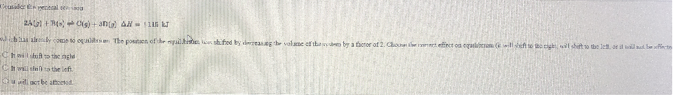 dopsider the genieral teaiaoa
2A +RO Cig) +3n AH 5
b arely ome to cqualitiriur The positien of hr erulboa s shifted by derreas.ng the volume of the wystera by a factor of 2. Choet the iznet eftect on equalierium (i will heft to the ciglet, will shift to the lett, or it will nat be affecte
KOt vill but to tac nghi
CW n the left
O well pet be attceted
