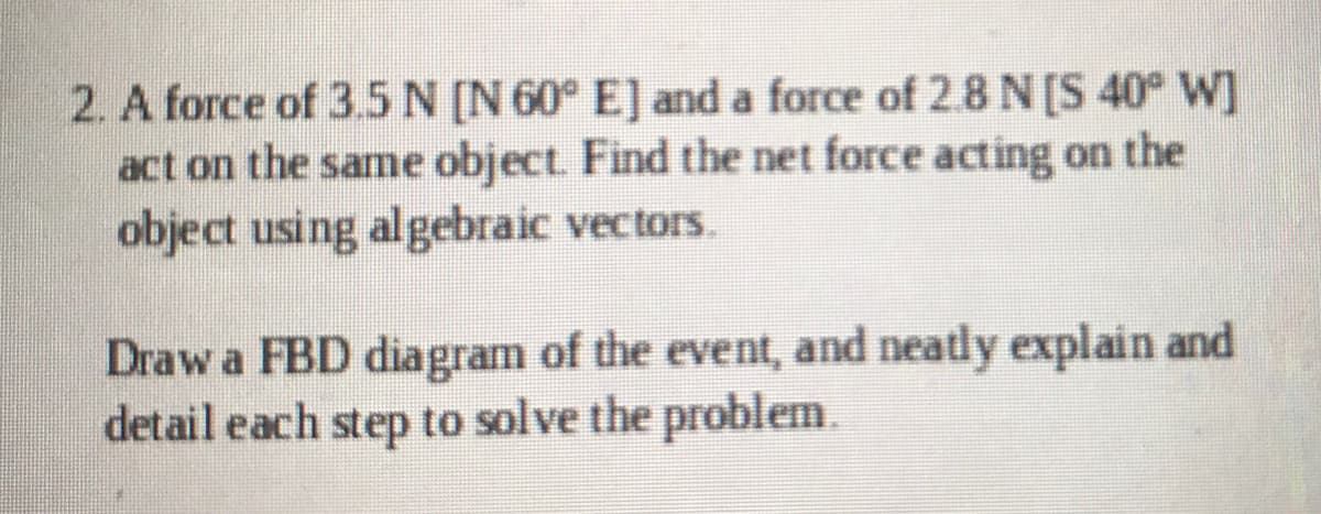 2. A force of 3.5N [N 60° E] and a force of 2.8 N[S 40° W]
act on the same object. Find the net force acting on the
object using algebraic vectors.
Draw a FBD diagram of the event, and neatly explain and
detail each step to solve the problem.
