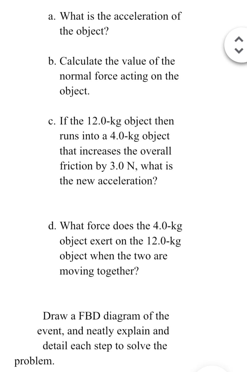 a. What is the acceleration of
the object?
b. Calculate the value of the
normal force acting on the
object.
c. If the 12.0-kg object then
runs into a 4.0-kg object
that increases the overall
friction by 3.0 N, what is
the new acceleration?
d. What force does the 4.0-kg
object exert on the 12.0-kg
object when the two are
moving together?
Draw a FBD diagram of the
event, and neatly explain and
detail each step to solve the
problem.
< >
