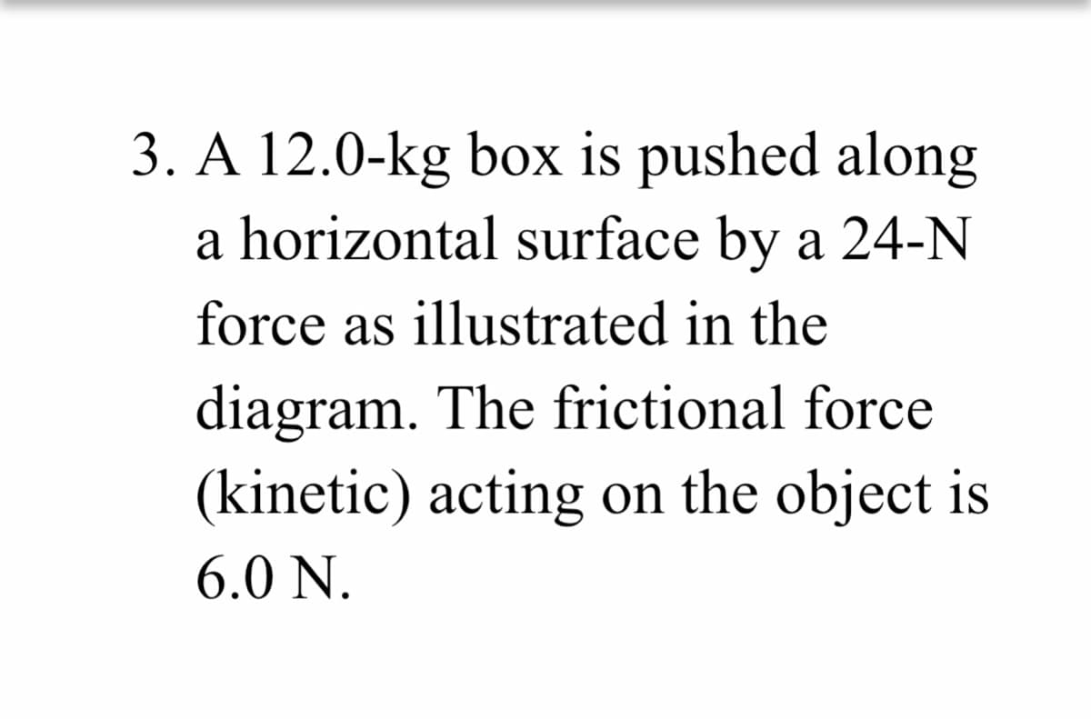 3. A 12.0-kg box is pushed along
a horizontal surface by a 24-N
force as illustrated in the
diagram. The frictional force
(kinetic) acting on the object is
6.0 N.
