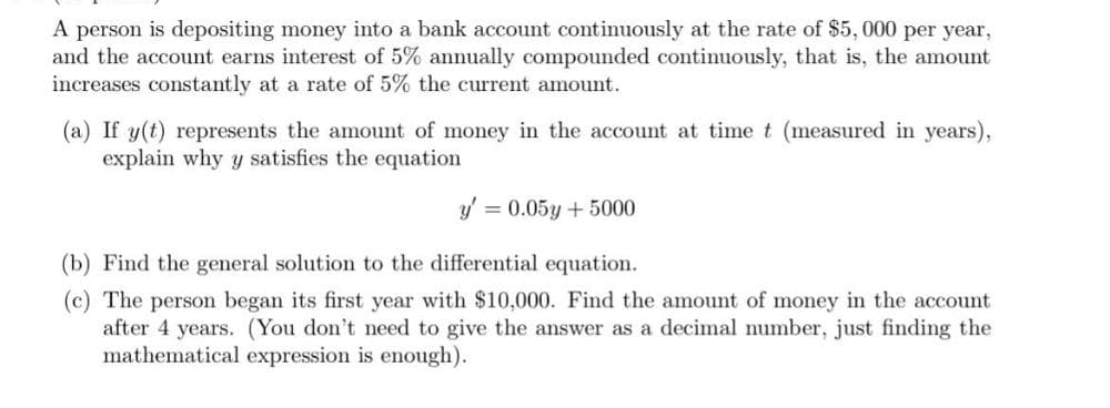 A person is depositing money into a bank account continuously at the rate of $5,000 per year,
and the account earns interest of 5% annually compounded continuously, that is, the amount
increases constantly at a rate of 5% the current amount.
(a) If y(t) represents the amount of money in the account at time t (measured in years),
explain why y satisfies the equation
y' = 0.05y + 5000
(b) Find the general solution to the differential equation.
(c) The person began its first year with $10,000. Find the amount of money in the account
after 4 years. (You don't need to give the answer as a decimal number, just finding the
mathematical expression is enough).