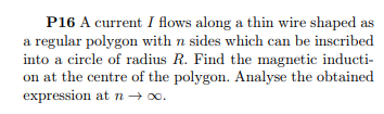 P16 A current I flows along a thin wire shaped as
a regular polygon with n sides which can be inscribed
into a circle of radius R. Find the magnetic inducti-
on at the centre of the polygon. Analyse the obtained
expression atn → 00.
