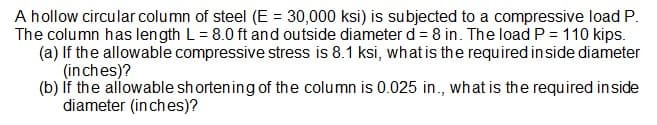 A hollow circular column of steel (E = 30,000 ksi) is subjected to a compressive load P.
The column has length L = 8.0 ft and outside diameter d = 8 in. The load P = 110 kips.
(a) If the allowable compressive stress is 8.1 ksi, what is the required in side diameter
(inches)?
(b) If the allowable shortening of the column is 0.025 in., what is the required in side
diameter (inches)?