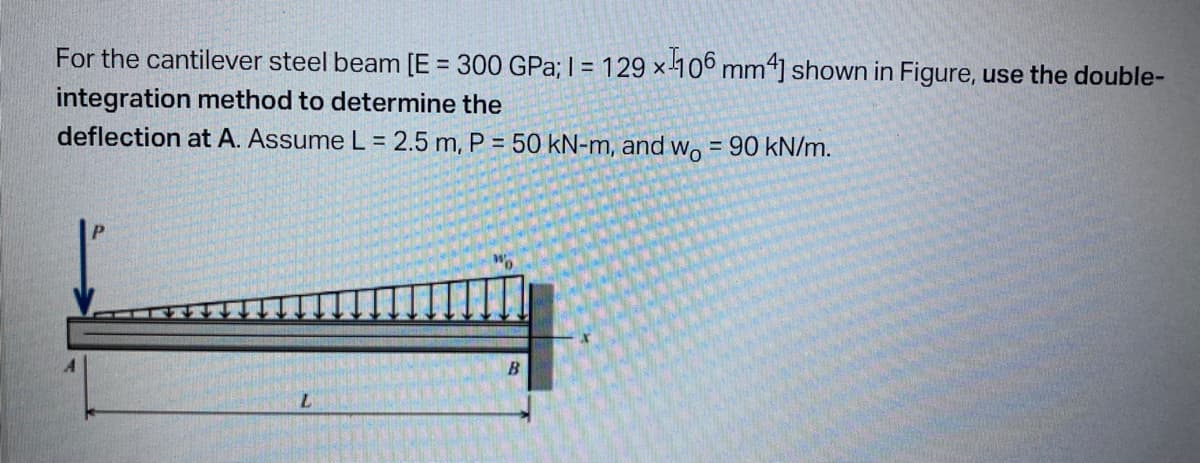 For the cantilever steel beam [E = 300 GPa; 1= 129x¹106 mm4] shown in Figure, use the double-
integration method to determine the
deflection at A. Assume L = 2.5 m, P = 50 kN-m, and wo = 90 kN/m.
B
