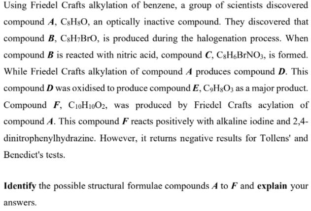 Using Friedel Crafts alkylation of benzene, a group of scientists discovered
compound A, C3H3O, an optically inactive compound. They discovered that
compound B, CsH;BrO, is produced during the halogenation process. When
compound B is reacted with nitric acid, compound C, C3H,B1NO3, is formed.
While Friedel Crafts alkylation of compound A produces compound D. This
compound D was oxidised to produce compound E, C9H§O3 as a major product.
Compound F, C10H1002, was produced by Friedel Crafts acylation of
compound A. This compound F reacts positively with alkaline iodine and 2,4-
dinitrophenylhydrazine. However, it returns negative results for Tollens' and
Benedict's tests.
Identify the possible structural formulae compounds A to F and explain your
answers.
