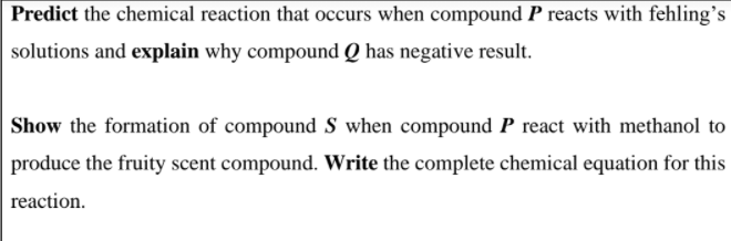 Predict the chemical reaction that occurs when compound P reacts with fehling's
solutions and explain why compound Q has negative result.
Show the formation of compound S when compound P react with methanol to
produce the fruity scent compound. Write the complete chemical equation for this
reaction.
