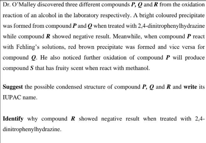 Dr. O’Malley discovered three different compounds P, Q and R from the oxidation
reaction of an alcohol in the laboratory respectively. A bright coloured precipitate
was formed from compound P and Q when treated with 2,4-dinitrophenylhydrazine
while compound R showed negative result. Meanwhile, when compound P react
with Fehling's solutions, red brown precipitate was formed and vice versa for
compound Q. He also noticed further oxidation of compound P will produce
compound S that has fruity scent when react with methanol.
Suggest the possible condensed structure of compound P, Q and R and write its
IUPAC name.
Identify why compound R showed negative result when treated with 2,4-
dinitrophenylhydrazine.
