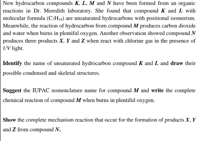 New hydrocarbon compounds K, L, M and N have been formed from an organic
reactions in Dr. Meredith laboratory. She found that compound K and L with
molecular formula (C;H14) are unsaturated hydrocarbons with positional isomerism.
Meanwhile, the reaction of hydrocarbon from compound M produces carbon dioxide
and water when burns in plentiful oxygen. Another observation showed compound N
produces three products X, Y and Z when react with chlorine gas in the presence of
UV light.
Identify the name of unsaturated hydrocarbon compound K and L and draw their
possible condensed and skeletal structures.
Suggest the IUPAC nomenclature name for compound M and write the complete
chemical reaction of compound M when burns in plentiful oxygen.
Show the complete mechanism reaction that occur for the formation of products X, Y
and Z from compound N.
