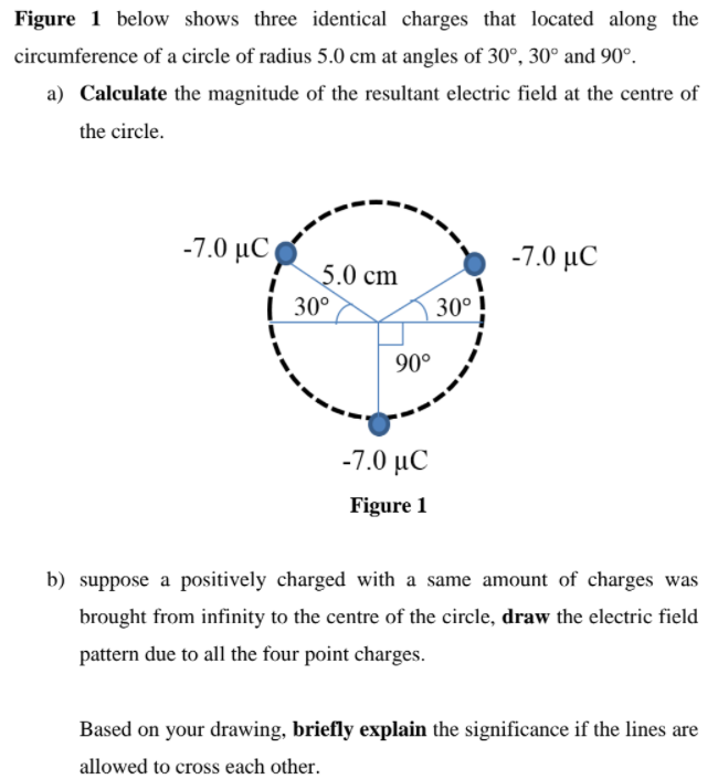 Figure 1 below shows three identical charges that located along the
circumference of a circle of radius 5.0 cm at angles of 30°, 30° and 90°.
a) Calculate the magnitude of the resultant electric field at the centre of
the circle.
-7.0 μC)
-7.0 μC
5.0 cm
| 30°
30°
90°
-7.0 μC
Figure 1
b) suppose a positively charged with a same amount of charges was
brought from infinity to the centre of the circle, draw the electric field
pattern due to all the four point charges.
Based on your drawing, briefly explain the significance if the lines are
allowed to cross each other.
