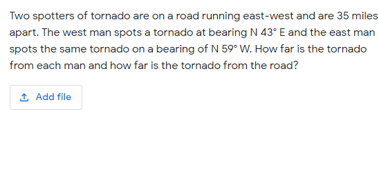 Two spotters of tornado are on a road running east-west and are 35 miles
apart. The west man spots a tornado at bearing N 43° E and the east man
spots the same tornado on a bearing of N 59° W. How far is the tornado
from each man and how far is the tornado from the road?
1 Add file
