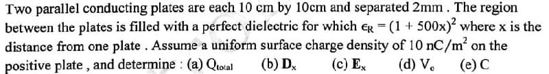 Two parallel conducting plates are each 10 cm by 10cm and separated 2mm. The region
between the plates is filled with a perfect dielectric for which eg = (1 + 500x) where x is the
distance from one plate. Assume a uniform surface charge density of 10 nC/m' on the
positive plate, and determine : (a) Qiotal
(b) D,
(c) Ex
(d) V.
(e) C
