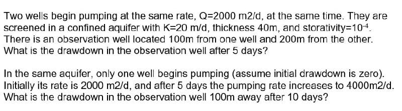 Two wells begin pumping at the same rate, Q=2000 m2/d, at the same time. They are
screened in a confined aquifer with K=20 m/d, thickness 40m, and storativity3D104.
There is an observation well located 100m from one well and 200m from the other.
What is the drawdown in the observation well after 5 days?
In the same aquifer, only one well begins pumping (assume initial drawdown is zero).
Initially its rate is 2000 m2/d, and after 5 days the pumping rate increases to 4000m2/d.
What is the drawdown in the observation well 100m away after 10 days?
