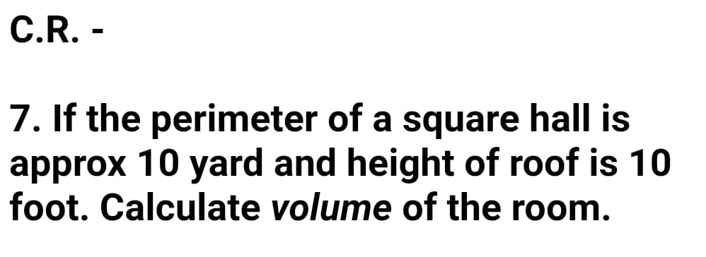 C.R. -
7. If the perimeter of a square hall is
approx 10 yard and height of roof is 10
foot. Calculate volume of the room.
