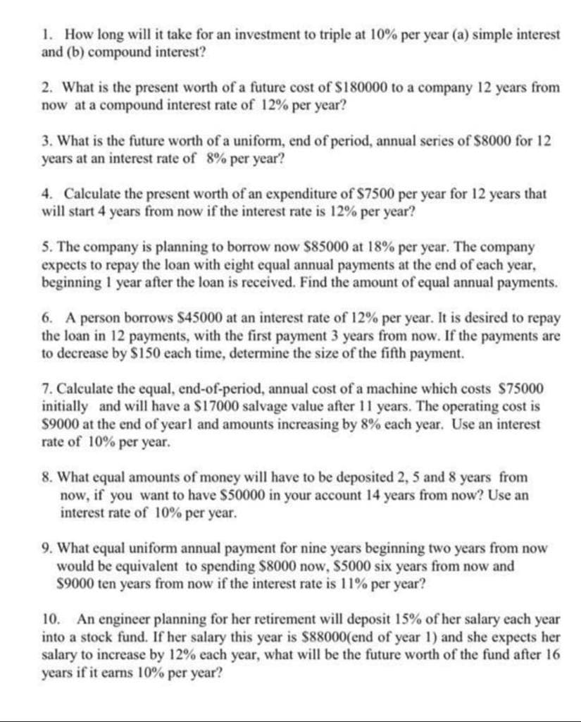 1. How long will it take for an investment to triple at 10% per year (a) simple interest
and (b) compound interest?
2. What is the present worth of a future cost of S180000 to a company 12 years from
now at a compound interest rate of 12% per year?
3. What is the future worth of a uniform, end of period, annual series of $8000 for 12
years at an interest rate of 8% per year?
4. Calculate the present worth of an expenditure of $7500 per year for 12 years that
will start 4 years from now if the interest rate is 12% per year?
5. The company is planning to borrow now $85000 at 18% per year. The company
expects to repay the loan with eight equal annual payments at the end of each year,
beginning I year after the loan is received. Find the amount of equal annual payments.
6. A person borrows $45000 at an interest rate of 12% per year. It is desired to repay
the loan in 12 payments, with the first payment 3 years from now. If the payments are
to decrease by $150 each time, determine the size of the fifth payment.
7. Calculate the equal, end-of-period, annual cost of a machine which costs $75000
initially and will have a $17000 salvage value after 11 years. The operating cost is
$9000 at the end of yearl and amounts increasing by 8% each year. Use an interest
rate of 10% per year.
8. What equal amounts of money will have to be deposited 2, 5 and 8 years from
now, if you want to have $50000 in your account 14 years from now? Use an
interest rate of 10% per year.
9. What equal uniform annual payment for nine years beginning two years from now
would be equivalent to spending $8000 now, $5000 six years from now and
$9000 ten years from now if the interest rate is 11% per year?
An engineer planning for her retirement will deposit 15% of her salary each year
into a stock fund. If her salary this year is $88000(end of year 1) and she expects her
salary to increase by 12% each year, what will be the future worth of the fund after 16
years if it earns 10% per year?
10.
