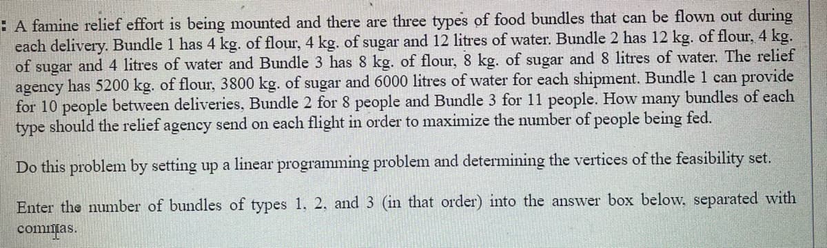 E A famine relief effort is being mounted and there are three types of food bundles that can be flown out during
each delivery. Bundle 1 has 4 kg. of flour, 4 kg. of sugar and 12 litres of water. Bundle 2 has 12 kg. of flour, 4 kg.
of sugar and 4 litres of water and Bundle 3 has 8 kg. of flour, 8 kg. of sugar and 8 litres of water. The relief
agency has 5200 kg. of flour, 3800 kg. of sugar and 6000 litres of water for each shipment. Bundle 1 can provide
for 10 people between deliveries, Bundle 2 for 8 people and Bundle 3 for 11 people. How many bundles of each
type should the relief agency send on each flight in order to maximize the number of people being fed.
Do this problem by setting up a linear programming problem and determining the vertices of the feasibility set.
Enter the number of bundles of types 1. 2, and 3 (in that order) into the answer box below, separated with
commias.
